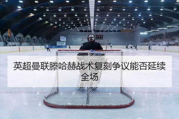英超曼联滕哈赫战术复刻争议能否延续全场