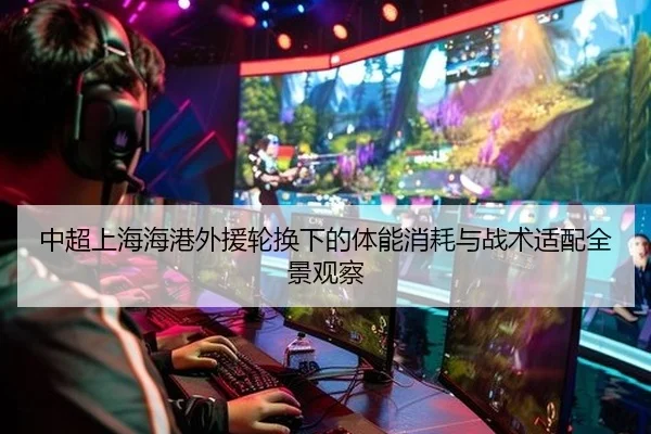 中超上海海港外援轮换下的体能消耗与战术适配全景观察